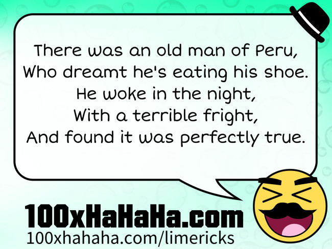 There was an old man of Peru, / Who dreamt he's eating his shoe. / He woke in the night, / With a terrible fright, / And found it was perfectly true.