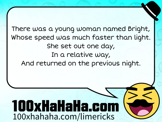 There was a young woman named Bright, / Whose speed was much faster than light. / She set out one day, / In a relative way, / And returned on the previous night.