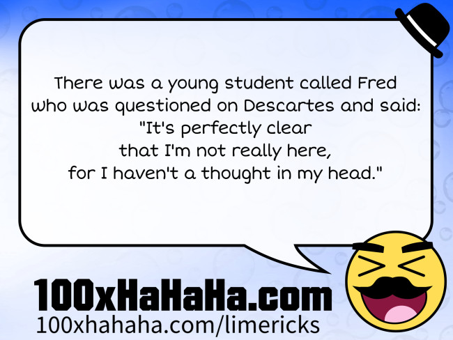 There was a young student called Fred / who was questioned on Descartes and said: / "It's perfectly clear / that I'm not really here, / for I haven't a thought in my head."
