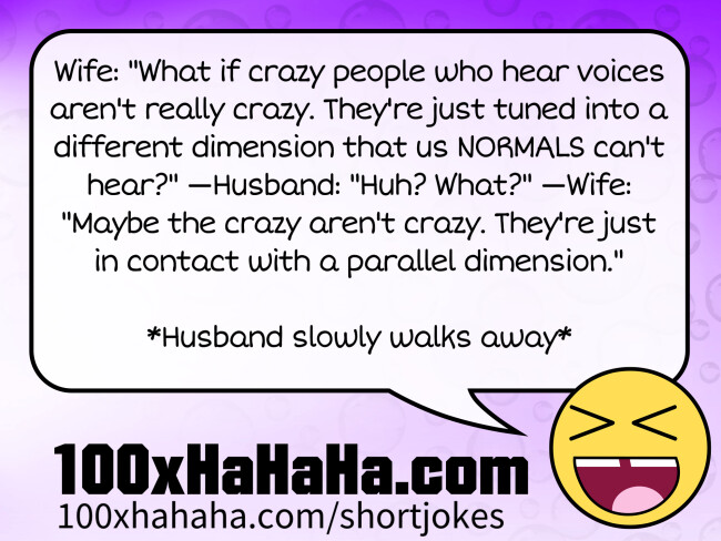 Wife: "What if crazy people who hear voices aren't really crazy. They're just tuned into a different dimension that us NORMALS can't hear?" —Husband: "Huh? What?" —Wife: "Maybe the crazy aren't crazy. They're just in contact with a parallel dimension." / / *Husband slowly walks away* Wife: "What if crazy people who hear voices aren't really crazy. They're just tuned into a different dimension that us NORMALS can't hear?" —Husband: "Huh? What?" —Wife: "Maybe the crazy aren't crazy. They're just in contact with a parallel dimension." / / *Husband slowly walks away*