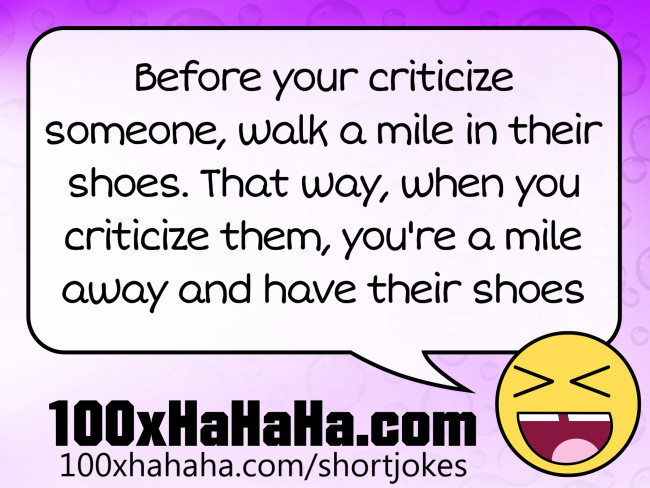 Before your criticize someone, walk a mile in their shoes. That way, when you criticize them, you're a mile away and have their shoes