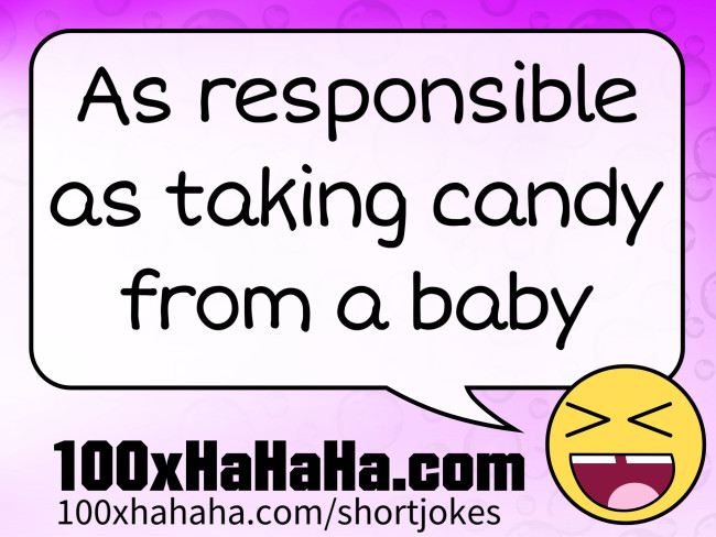 As responsible as taking candy from a baby