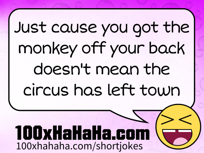 Just cause you got the monkey off your back doesn't mean the circus has left town