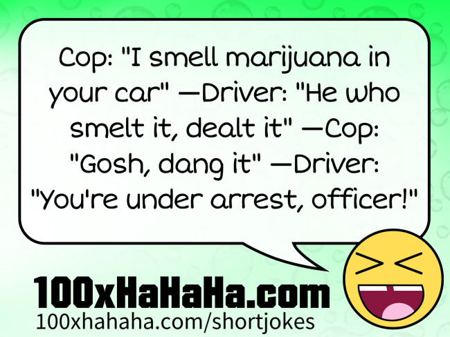 Cop: "I smell marijuana in your car" —Driver: "He who smelt it, dealt it" —Cop: "Gosh, dang it" —Driver: "You're under arrest, officer!"