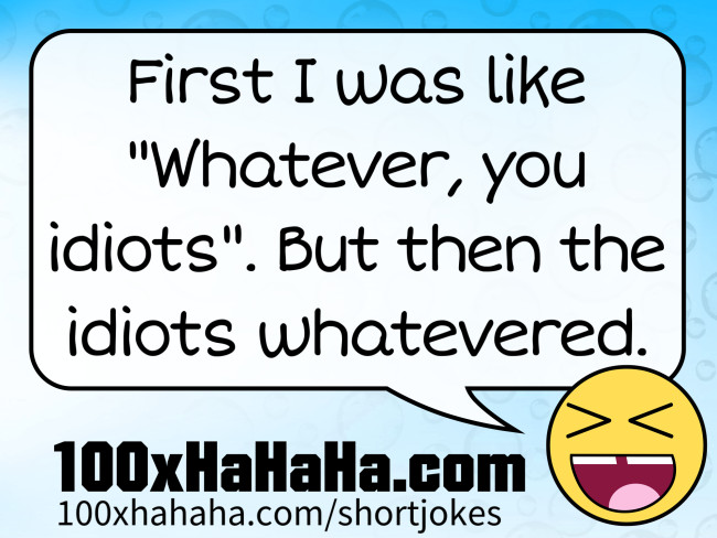 First I was like "Whatever, you idiots". But then the idiots whatevered.