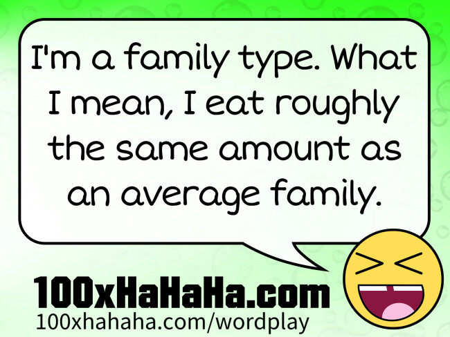 I'm a family type. What I mean, I eat roughly the same amount as an average family.