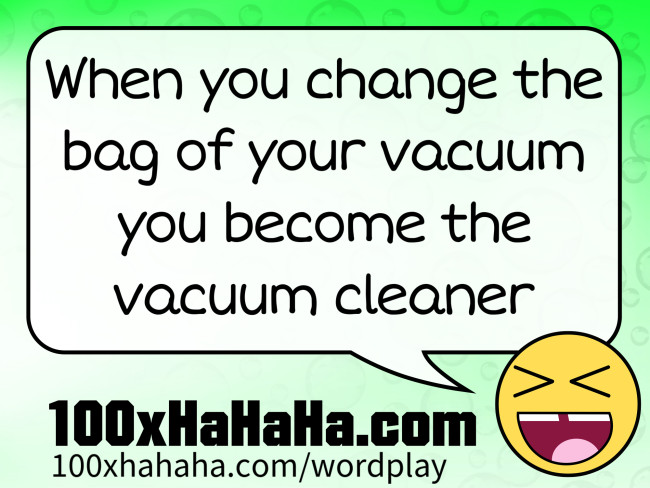 When you change the bag of your vacuum you become the vacuum cleaner