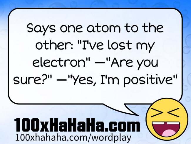 Says one atom to the other: "I've lost my electron" —"Are you sure?" —"Yes, I'm positive"
