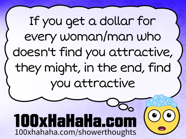 If you get a dollar for every woman/man who doesn't find you attractive, they might, in the end, find you attractive