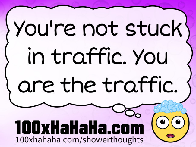 You're not stuck in traffic. You are the traffic.