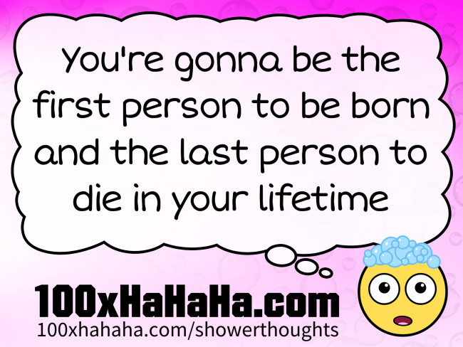 You're gonna be the first person to be born and the last person to die in your lifetime