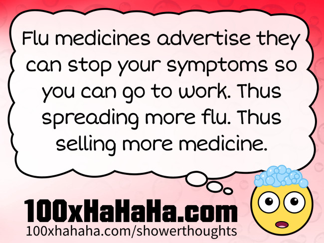 Flu medicines advertise they can stop your symptoms so you can go to work. Thus spreading more flu. Thus selling more medicine.