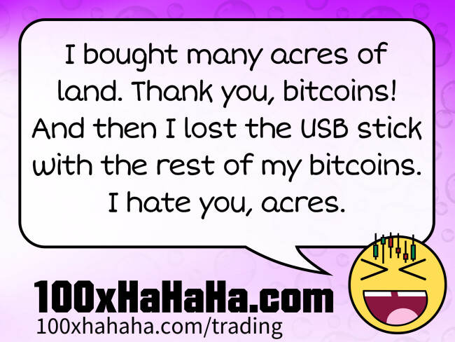 I bought many acres of land. Thank you, bitcoins! And then I lost the USB stick with the rest of my bitcoins. I hate you, acres.
