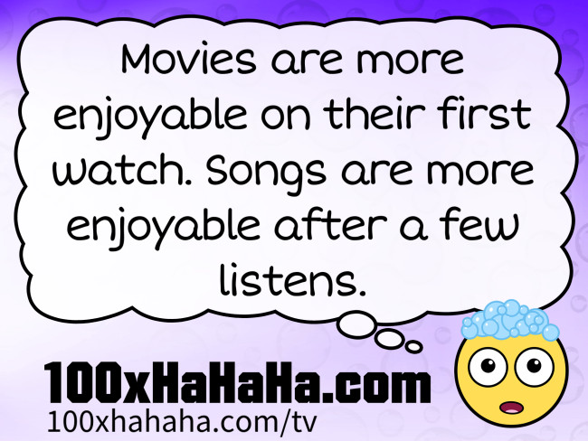 Movies are more enjoyable on their first watch. Songs are more enjoyable after a few listens.
