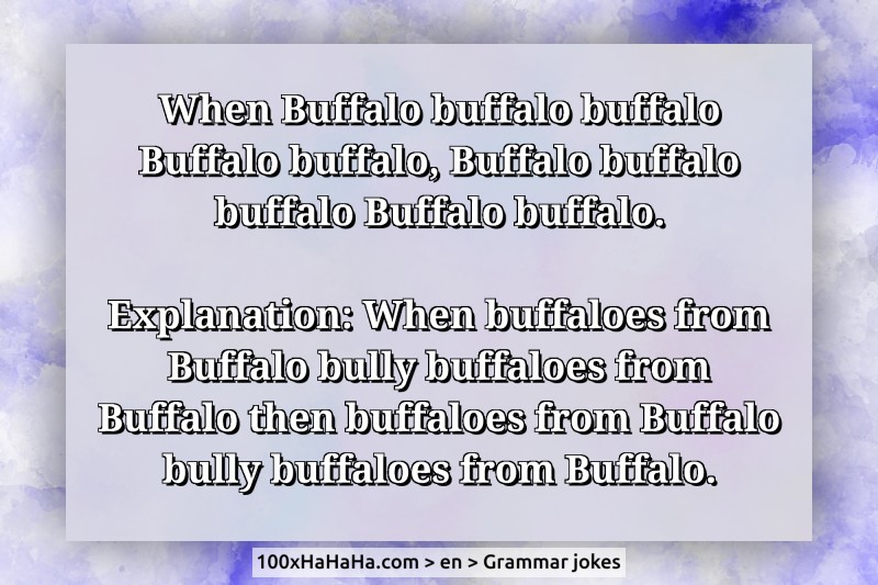 When Buffalo buffalo buffalo Buffalo buffalo, Buffalo buffalo buffalo Buffalo buffalo. / / Explanation: When buffaloes from Buffalo bully buffaloes from Buffalo then buffaloes from Buffalo bully buffaloes from Buffalo.