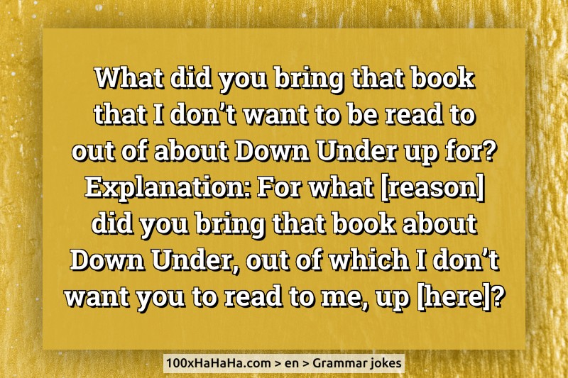 What did you bring that book that I don't want to be read to out of about Down Under up for? / Explanation: For what [reason] did you bring that book about Down Under, out of which I don't want you to read to me, up [here]?