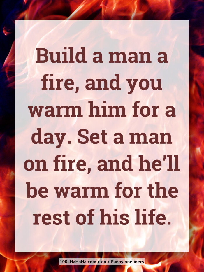 Build a man a fire, and you warm him for a day. Set a man on fire, and he'll be warm for the rest of his life.