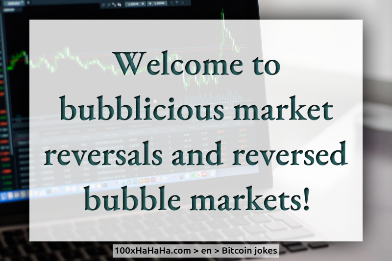 Welcome to bubblicious market reversals and reversed bubble markets!