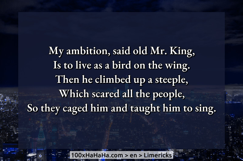 My ambition, said old Mr. King, / Is to live as a bird on the wing. / Then he climbed up a steeple, / Which scared all the people, / So they caged him and taught him to sing.