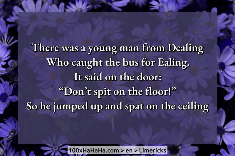 There was a young man from Dealing / Who caught the bus for Ealing. / It said on the door: / "Don't spit on the floor!" / So he jumped up and spat on the ceiling