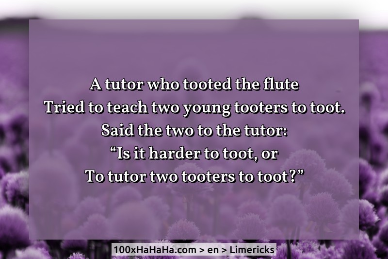 A tutor who tooted the flute / Tried to teach two young tooters to toot. / Said the two to the tutor: / "Is it harder to toot, or / To tutor two tooters to toot?"