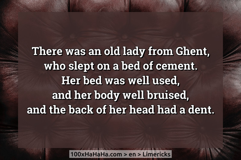 There was an old lady from Ghent, / who slept on a bed of cement. / Her bed was well used, / and her body well bruised, / and the back of her head had a dent.