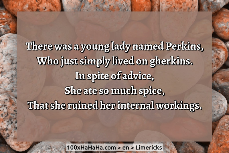 There was a young lady named Perkins, / Who just simply lived on gherkins. / In spite of advice, / She ate so much spice, / That she ruined her internal workings.