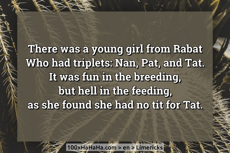 There was a young girl from Rabat / Who had triplets: Nan, Pat, and Tat. / It was fun in the breeding, / but hell in the feeding, / as she found she had no tit for Tat.