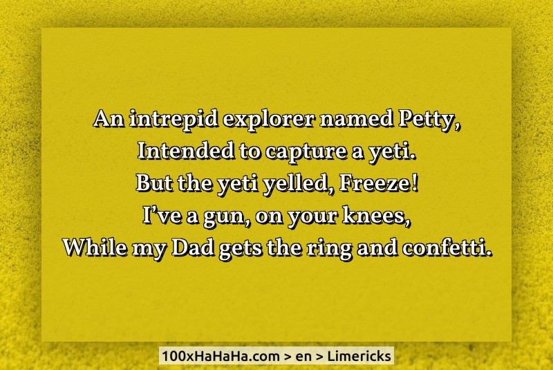 An intrepid explorer named Petty, / Intended to capture a yeti. / But the yeti yelled, Freeze! / I've a gun, on your knees, / While my Dad gets the ring and confetti.