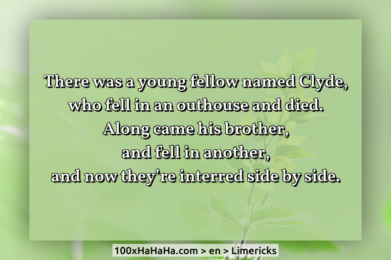 There was a young fellow named Clyde, / who fell in an outhouse and died. / Along came his brother, / and fell in another, / and now they're interred side by side.