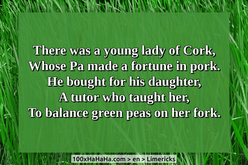 There was a young lady of Cork, / Whose Pa made a fortune in pork. / He bought for his daughter, / A tutor who taught her, / To balance green peas on her fork.