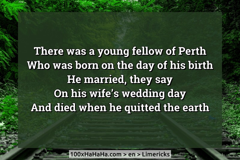 There was a young fellow of Perth / Who was born on the day of his birth / He married, they say / On his wife's wedding day / And died when he quitted the earth