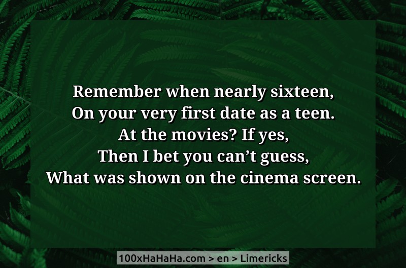 Remember when nearly sixteen, / On your very first date as a teen. / At the movies? If yes, / Then I bet you can't guess, / What was shown on the cinema screen.
