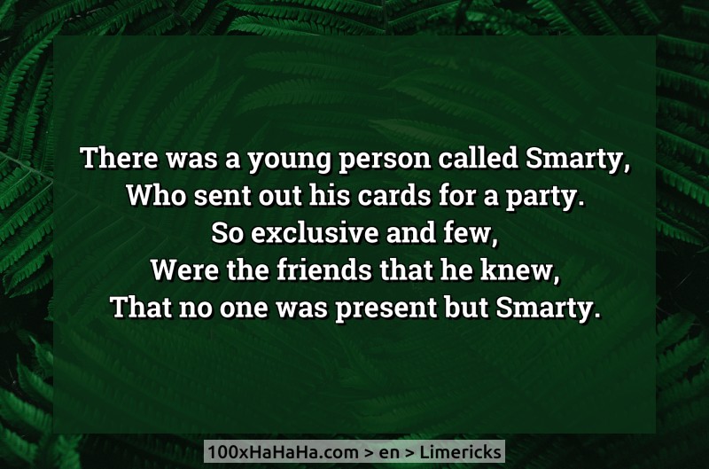 There was a young person called Smarty, / Who sent out his cards for a party. / So exclusive and few, / Were the friends that he knew, / That no one was present but Smarty.