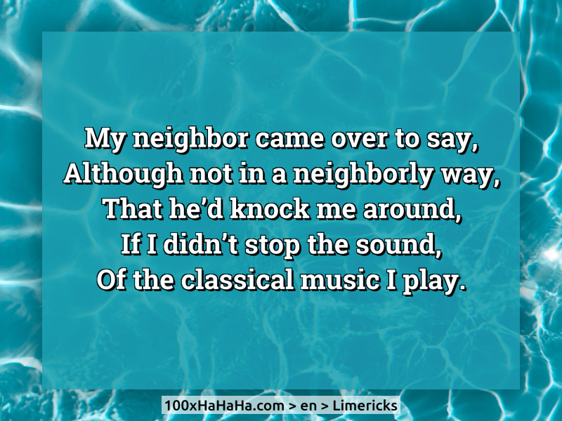 My neighbor came over to say, / Although not in a neighborly way, / That he'd knock me around, / If I didn't stop the sound, / Of the classical music I play.