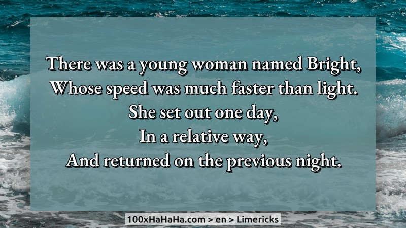 There was a young woman named Bright, / Whose speed was much faster than light. / She set out one day, / In a relative way, / And returned on the previous night.