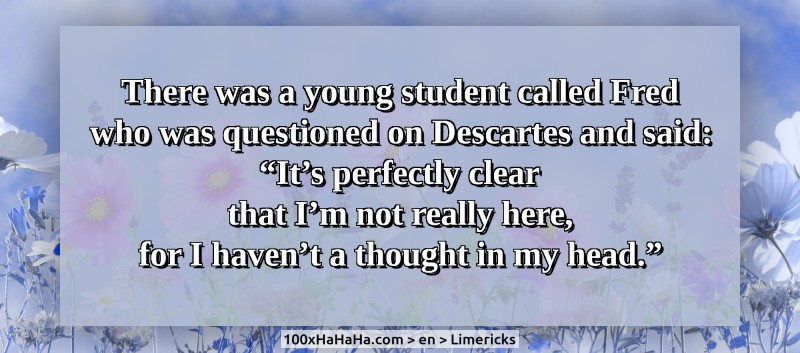 There was a young student called Fred / who was questioned on Descartes and said: / "It's perfectly clear / that I'm not really here, / for I haven't a thought in my head."