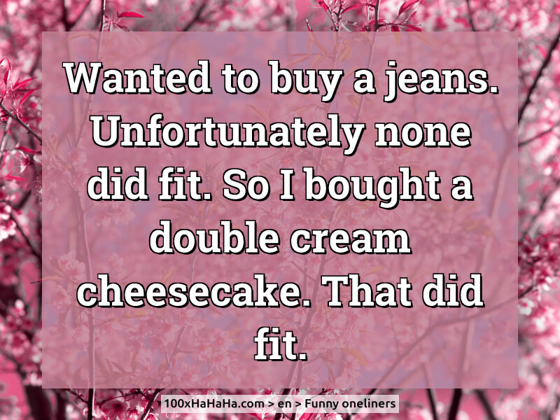 Wanted to buy a jeans. Unfortunately none did fit. So I bought a double cream cheesecake. That did fit.
