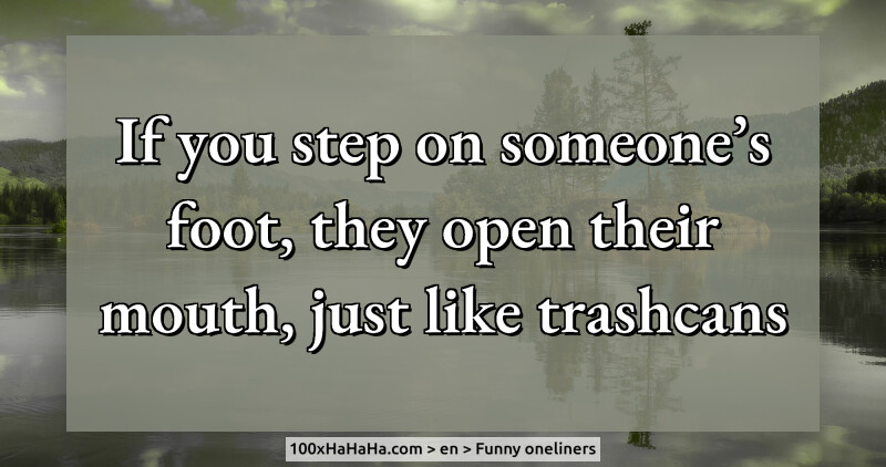 If you step on someone's foot, they open their mouth, just like trashcans