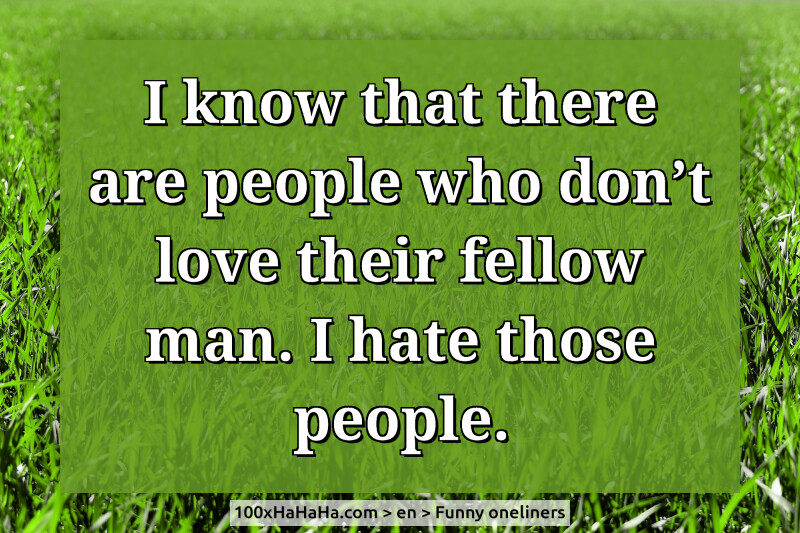 I know that there are people who don't love their fellow man. I hate those people.