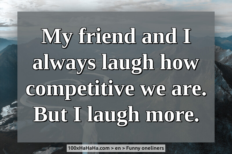 My friend and I always laugh how competitive we are. But I laugh more.