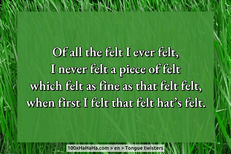 Of all the felt I ever felt, / I never felt a piece of felt / which felt as fine as that felt felt, / when first I felt that felt hat's felt.