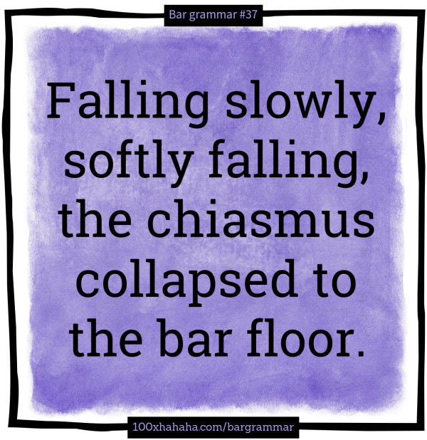 Falling slowly, softly falling, the chiasmus collapsed to the bar floor.