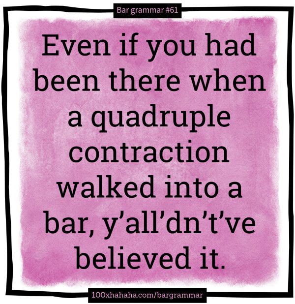 Even if you had been there when a quadruple contraction walked into a bar, y'all'dn't've believed it.