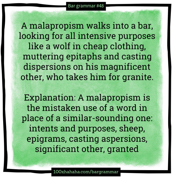 A malapropism walks into a bar, looking for all intensive purposes like a wolf in cheap clothing, muttering epitaphs and casting dispersions on his magnificent other, who takes him for granite. / / Explanation: A malapropism is the mistaken use of a word in place of a similar-sounding one: intents and purposes, sheep, epigrams, casting aspersions, significant other, granted A malapropism walks into a bar, looking for all intensive purposes like a wolf in cheap clothing, muttering epitaphs and casting dispersions on his magnificent other, who takes him for granite. / / Explanation: A malapropism is the mistaken use of a word in place of a similar-sounding one: intents and purposes, sheep, epigrams, casting aspersions, significant other, granted