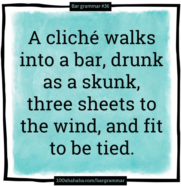 A cliche walks into a bar, drunk as a skunk, three sheets to the wind, and fit to be tied.