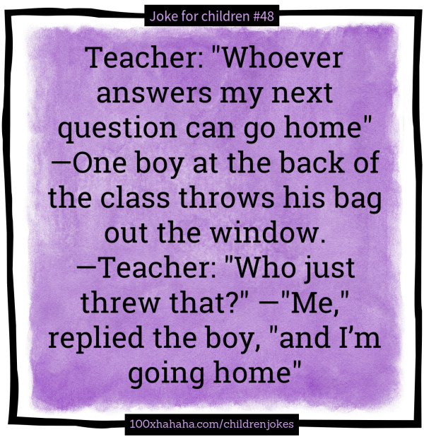 Teacher: "Whoever answers my next question can go home" —One boy at the back of the class throws his bag out the window. —Teacher: "Who just threw that?" —"Me," replied the boy, "and I'm going home"