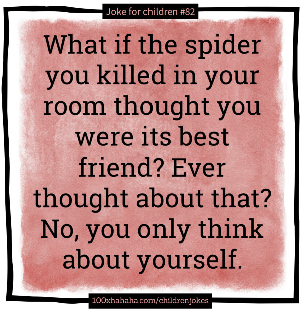 What if the spider you killed in your room thought you were its best friend? Ever thought about that? No, you only think about yourself.