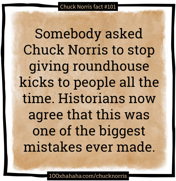 Somebody asked Chuck Norris to stop giving roundhouse kicks to people all the time. Historians now agree that this was one of the biggest mistakes ever made.