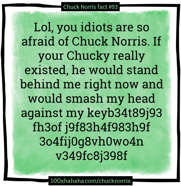 Lol, you idiots are so afraid of Chuck Norris. If your Chucky really existed, he would stand behind me right now and would smash my head against my keyb34t89j93 fh3of j9f83h4f983h9f 3o4fij0g8vh0wo4n v349fc8j398f